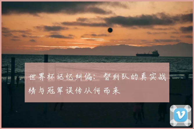 世界杯记忆纠偏:智利队的真实战绩与冠军误传从何而来