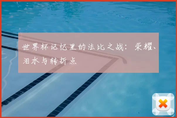 世界杯记忆里的法比之战:荣耀、泪水与转折点