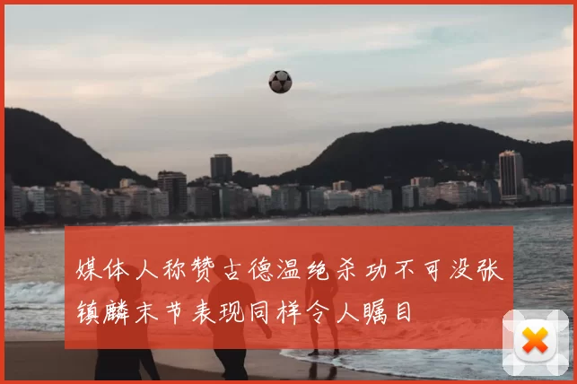 媒体人称赞古德温绝杀功不可没张镇麟末节表现同样令人瞩目