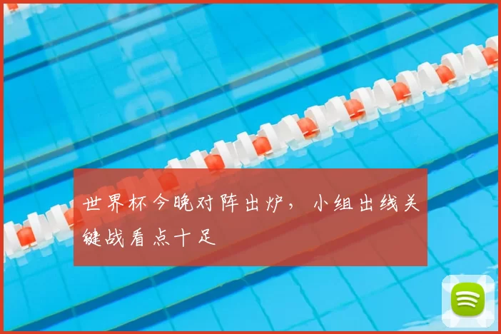 世界杯今晚对阵出炉,小组出线关键战看点十足