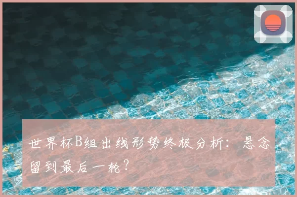世界杯B组出线形势终极分析:悬念留到最后一轮?