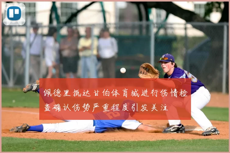 佩德里抵达甘伯体育城进行伤情检查确认伤势严重程度引发关注