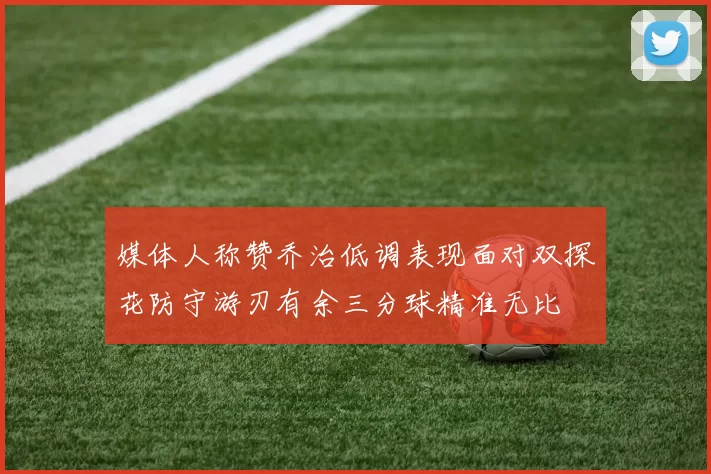 媒体人称赞乔治低调表现面对双探花防守游刃有余三分球精准无比