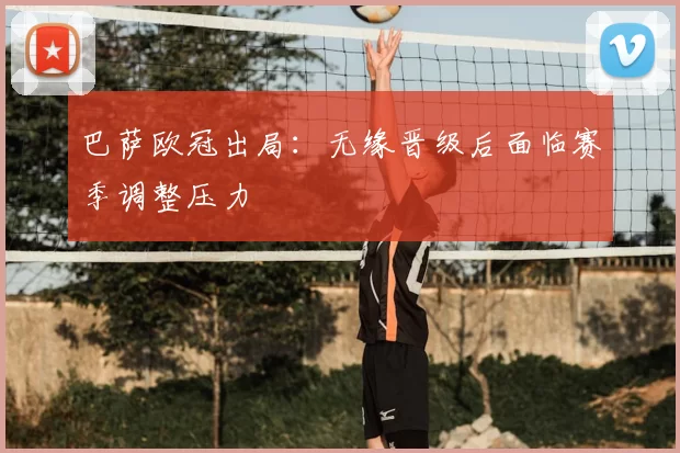 巴萨欧冠出局:无缘晋级后面临赛季调整压力