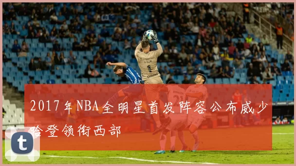2017年NBA全明星首发阵容公布威少哈登领衔西部
