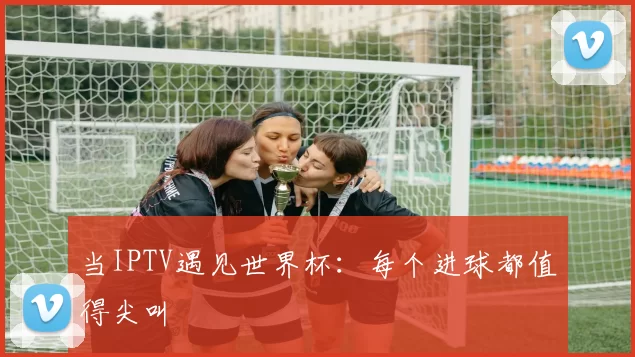 当IPTV遇见世界杯:每个进球都值得尖叫