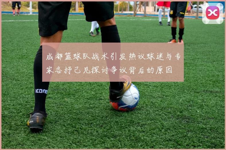 成都篮球队战术引发热议球迷与专家各抒己见探讨争议背后的原因