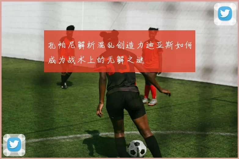孔帕尼解析混乱创造力迪亚斯如何成为战术上的无解之谜