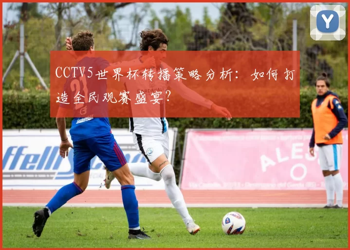 CCTV5世界杯转播策略分析:如何打造全民观赛盛宴?