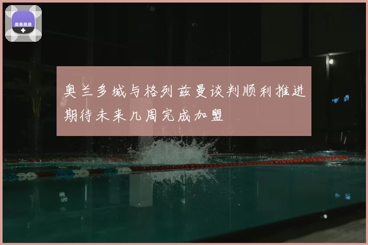 奥兰多城与格列兹曼谈判顺利推进期待未来几周完成加盟