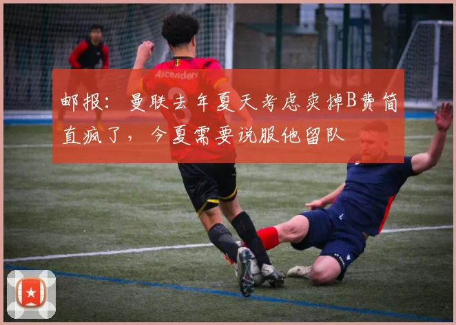 邮报：曼联去年夏天考虑卖掉B费简直疯了，今夏需要说服他留队