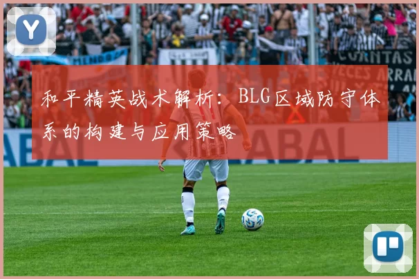 和平精英战术解析:BLG区域防守体系的构建与应用策略