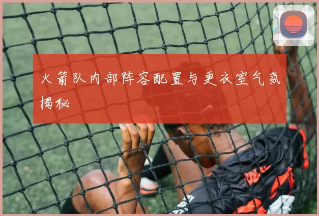 火箭队内部阵容配置与更衣室气氛揭秘