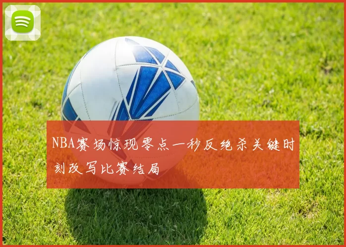 NBA赛场惊现零点一秒反绝杀关键时刻改写比赛结局