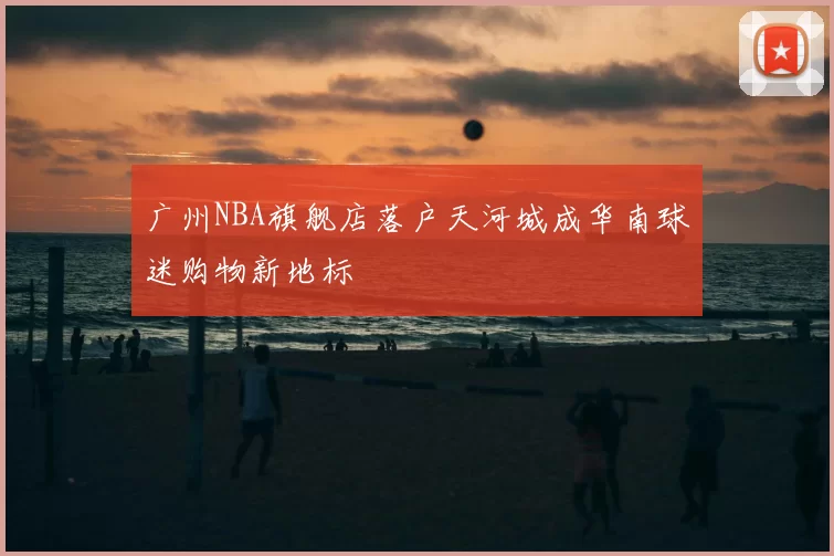 广州NBA旗舰店落户天河城成华南球迷购物新地标