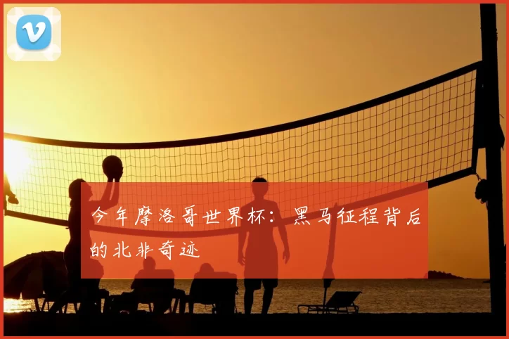今年摩洛哥世界杯:黑马征程背后的北非奇迹