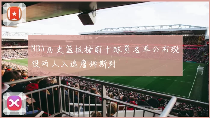 NBA历史篮板榜前十球员名单公布现役两人入选詹姆斯列