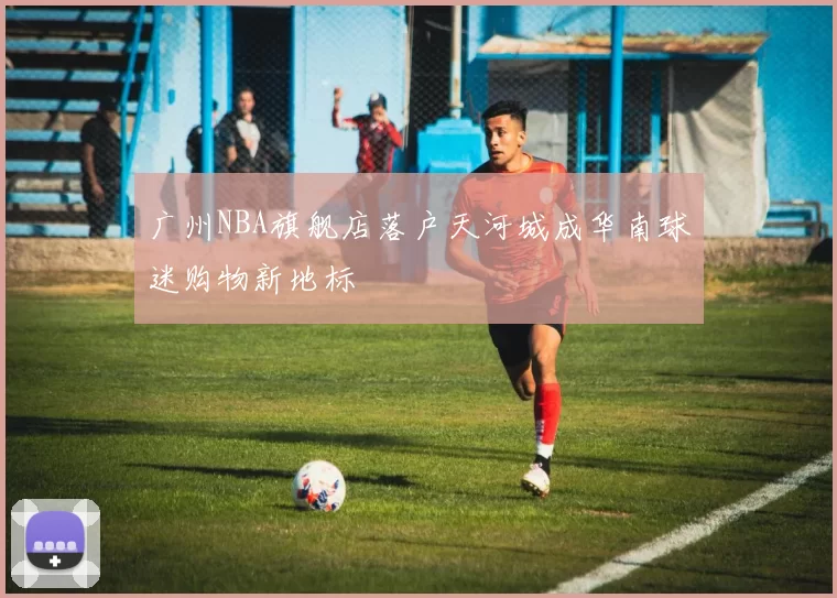 广州NBA旗舰店落户天河城成华南球迷购物新地标
