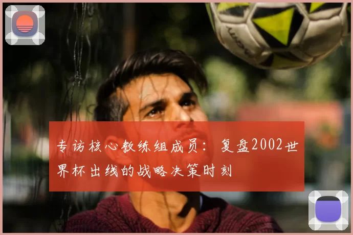 专访核心教练组成员:复盘2002世界杯出线的战略决策时刻